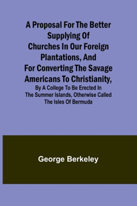 Proposal for the Better Supplying of Churches in Our Foreign Plantations, and for Converting the Savage Americans to Christianity, By a College to Be Erected in the Summer Islands, Otherwise Called the Isles of Bermuda
