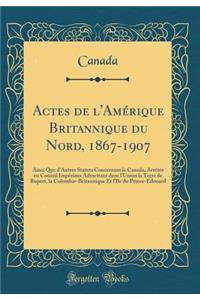 Actes de l'Amérique Britannique du Nord, 1867-1907: Ainsi Que d'Autres Statuts Concernant le Canada, Arrêtes en Conseil Impériaux Admettant dans l'Union la Terre de Rupert, la Colombie-Britannique Et l'Ile du Prince-Edouard (Classic Reprint)