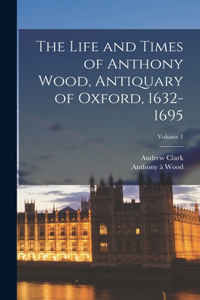 Life and Times of Anthony Wood, Antiquary of Oxford, 1632-1695; Volume 1