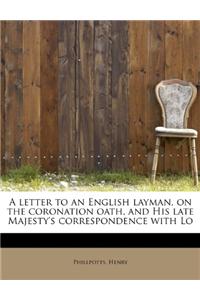 A Letter to an English Layman, on the Coronation Oath, and His Late Majesty's Correspondence with Lo