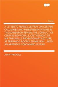 A Letter to Francis Jeffray on Certain Calumnies and Misrepresentations in the Edinburgh Review; The Conduct of Certain Individuals, on the Night of Mr. Thelwall's Probationary Lecture, at Bernard's Rooms, Edinburgh ... with an Appendix, Containing