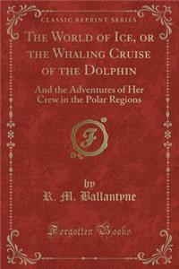 The World of Ice, or the Whaling Cruise of the Dolphin: And the Adventures of Her Crew in the Polar Regions (Classic Reprint)