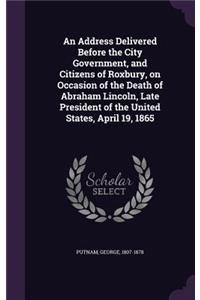 Address Delivered Before the City Government, and Citizens of Roxbury, on Occasion of the Death of Abraham Lincoln, Late President of the United States, April 19, 1865