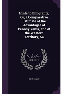 Hints to Emigrants, Or, a Comparative Estimate of the Advantages of Pennsylvania, and of the Western Territory, &C