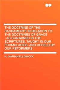 The Doctrine of the Sacraments in Relation to the Doctrines of Grace: As Contained in the Scriptures, Taught in Our Formularies, and Upheld by Our Reformers