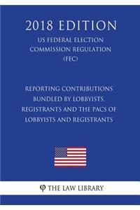 Reporting Contributions Bundled by Lobbyists, Registrants and the Pacs of Lobbyists and Registrants (Us Federal Election Commission Regulation) (Fec) (2018 Edition)
