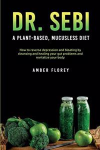 Dr. Sebi: A Plant-Based, Mucusless Diet: How to reverse depression and bloating by cleansing and healing your gut problems and revitalize your body