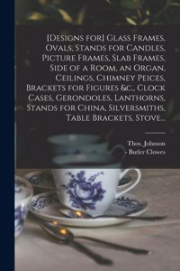 [Designs for] Glass Frames, Ovals, Stands for Candles, Picture Frames, Slab Frames, Side of a Room, an Organ, Ceilings, Chimney Peices, Brackets for Figures &c., Clock Cases, Gerondoles, Lanthorns, Stands for China, Silversmiths, Table Brackets, St