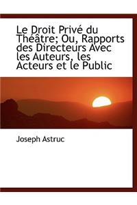 Le Droit Priv Du Th Tre; Ou, Rapports Des Directeurs Avec Les Auteurs, Les Acteurs Et Le Public