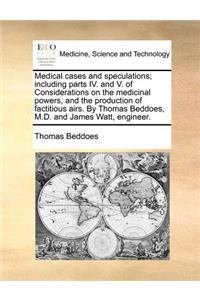 Medical Cases and Speculations; Including Parts IV. and V. of Considerations on the Medicinal Powers, and the Production of Factitious Airs. by Thomas Beddoes, M.D. and James Watt, Engineer.