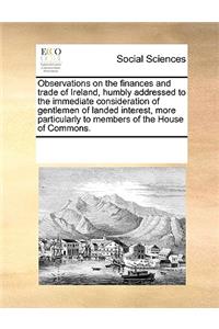 Observations on the Finances and Trade of Ireland, Humbly Addressed to the Immediate Consideration of Gentlemen of Landed Interest, More Particularly to Members of the House of Commons.