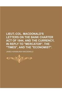 Lieut.-Col. MacDonald's Letters on the Bank Charter Act of 1844, and the Currency, in Reply to Mercator, the Times, and the Economist.