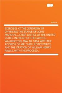 Exercises at the Ceremony of Unveiling the Statue of John Marshall, Chief Justice of the United States, in Front of the Capitol, Washington, May 10, 1884. with the Address of Mr. Chief Justice Waite, and the Oration of William Henry Rawle. with the
