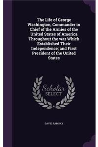 The Life of George Washington, Commander in Chief of the Armies of the United States of America Throughout the war Which Established Their Independence; and First President of the United States