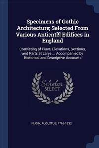 Specimens of Gothic Architecture; Selected From Various Antient[!] Edifices in England