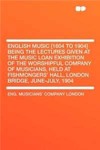 English Music [1604 to 1904] Being the Lectures Given at the Music Loan Exhibition of the Worshipful Company of Musicians, Held at Fishmongers' Hall, London Bridge, June-July, 1904