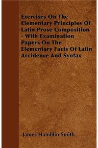 Exercises On The Elementary Principles Of Latin Prose Composition - With Examination Papers On The Elementary Facts Of Latin Accidence And Syntax