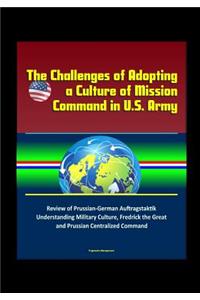 The Challenges of Adopting a Culture of Mission Command in U.S. Army - Review of Prussian-German Auftragstaktik, Understanding Military Culture, Fredrick the Great and Prussian Centralized Command