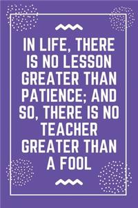 In life, there is no lesson greater than patience; and so, there is no teacher greater than a fool