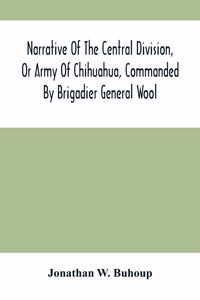 Narrative Of The Central Division, Or Army Of Chihuahua, Commanded By Brigadier General Wool