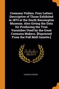 Cremona Violins. Four Letters Descriptive of Those Exhibited in 1873 at the South Kensington Museum. Also Giving the Data for Producing the True Varnishes Used by the Great Cremona Makers. [Reprinted From the Pall Mall Gazette.]