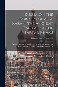 Russia on the Borders of Asia. Kazan, the Ancient Capital of the Tartar Khans; With an Account of the Province to Which It Belongs, the Tribes and Races Which Form Its Population, Etc