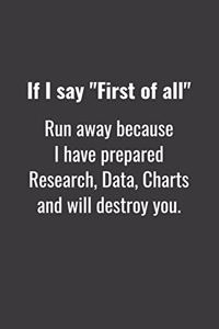 If I say First of all Run away because I have prepared Research, Data, Charts and will destroy you.