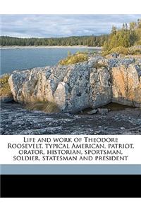 Life and work of Theodore Roosevelt, typical American, patriot, orator, historian, sportsman, soldier, statesman and president