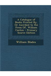 A Catalogue of Books Printed By, or Ascribed to the Press Of, William Caxton