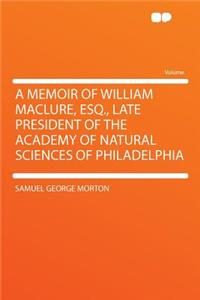 A Memoir of William Maclure, Esq., Late President of the Academy of Natural Sciences of Philadelphia