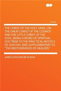The Christ of the Holy Grail, Or, the Great Christ of the Cosmos and the Little Christ of the Soul; Being a Word of Spiritual Doctrine to the Practical Mystics of Our Day, and Supplementary to the Brotherhood of Healers