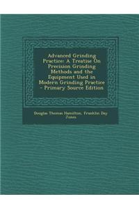 Advanced Grinding Practice: A Treatise on Precision Grinding Methods and the Equipment Used in Modern Grinding Practice