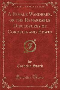 A Female Wanderer, or the Remarkable Disclosures of Cordelia and Edwin (Classic Reprint)