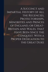 Succinct and Impartial History of All the Regencies, Protectorships, Minorities and Princes of England, or Great-Britain and Wales, That Have Been Since the Conquest. With a Proper Dedication to the Great Duke