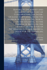 Report of the Survey and Estimates of the Cost of Constructing the Inter-oceanic Ship Canal, From the Harbor of San Juan del Norte, on the Atlantic, to the Harbor of Brito, on the Pacific, in the State of Nicaragua, Central America, Made for the Am