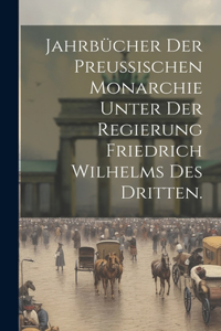 Jahrbücher der preußischen Monarchie unter der Regierung Friedrich Wilhelms des Dritten.