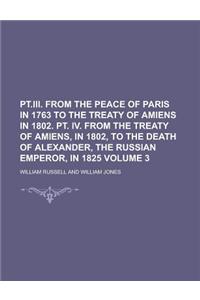 PT.III. from the Peace of Paris in 1763 to the Treaty of Amiens in 1802. PT. IV. from the Treaty of Amiens, in 1802, to the Death of Alexander, the Ru