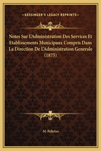 Notes Sur L'Administration Des Services Et Etablissements Municipaux Compris Dans La Direction De L'Administration Generale (1875)