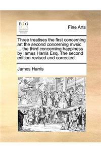 Three Treatises the First Concerning Art the Second Concerning Mvsic ... the Third Concerning Happiness by Iames Harris Esq. the Second Edition Revised and Corrected.