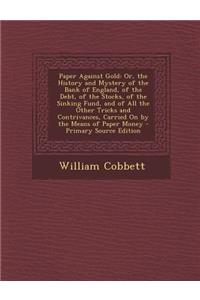Paper Against Gold: Or, the History and Mystery of the Bank of England, of the Debt, of the Stocks, of the Sinking Fund, and of All the Other Tricks and Contrivances, Carried on by the Means of Paper Money