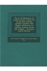 Power Development of Small Streams; A Book for All Persons Seeking Greater Comfort and Higher Efficiency in Country Homes, Towns and Villages - Primary Source Edition