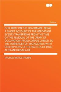 Our Army on the Rio Grande. Being a Short Account of the Important Events Transpiring from the Time of the Removal of the Army of Occupation from Corpus Christi, to the Surrender of Matamoros; With Descriptions of the Battles of Palo Alto and Resac