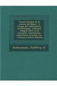 Traite Complet de La Science Du Blason: A L'Usage Des Bibliophiles, Archeologues, Amateurs D'Objets D'Art Et de Curiosite, Numismates, Archivistes, Artistes, Etc.: A L'Usage Des Bibliophiles, Archeologues, Amateurs D'Objets D'Art Et de Curiosite, Numismates, Archivistes, Artistes, Etc.