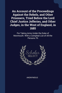 An Account of the Proceedings Against the Rebels, and Other Prisoners, Tried Before the Lord Chief Justice Jefferies, and Other Judges, in the West of England, in 1685
