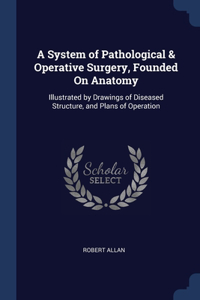 A System of Pathological & Operative Surgery, Founded On Anatomy: Illustrated by Drawings of Diseased Structure, and Plans of Operation