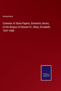 Calendar of State Papers, Domestic Series, of the Reigns of Edward VI., Mary, Elizabeth, 1547-1580