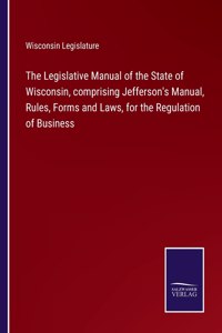 Legislative Manual of the State of Wisconsin, comprising Jefferson's Manual, Rules, Forms and Laws, for the Regulation of Business
