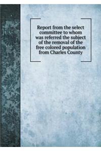 Report from the select committee to whom was referred the subject of the removal of the free colored population from Charles County