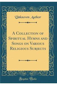 A Collection of Spiritual Hymns and Songs on Various Religious Subjects (Classic Reprint)