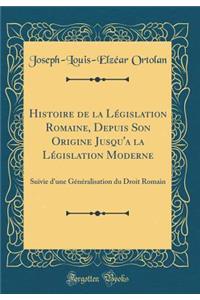 Histoire de la Législation Romaine, Depuis Son Origine Jusqu'a la Législation Moderne: Suivie d'une Généralisation du Droit Romain (Classic Reprint)